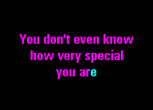 You don't even know

how very special
you are