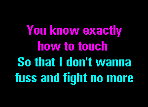 You know exactly
how to touch

So that I don't wanna
fuss and fight no more