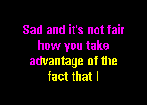 Sad and it's not fair
how you take

advantage of the
fact that l