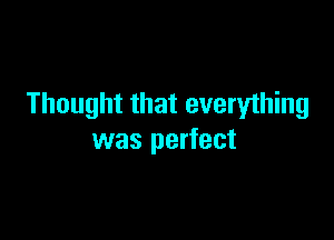 Thought that everything

was perfect