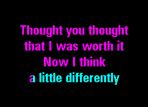 Thought you thought
that l was worth it

Now I think
a little differently