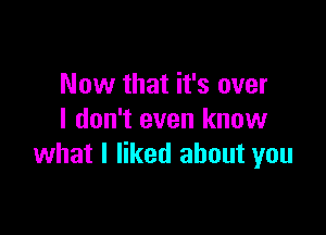 Now that it's over

I don't even know
what I liked about you