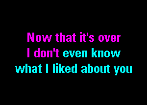 Now that it's over

I don't even know
what I liked about you