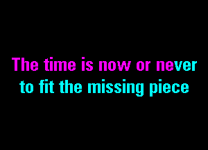 The time is now or never

to fit the missing piece