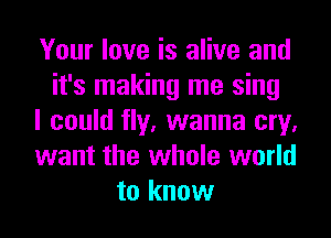 Your love is alive and
it's making me sing
I could fly, wanna cry,
want the whole world
to know