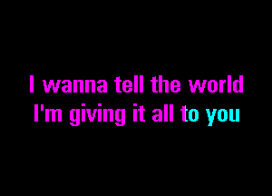 I wanna tell the world

I'm giving it all to you