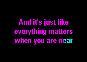 And it's just like

everything matters
when you are near