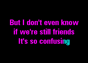 But I don't even know

if we're still friends
It's so confusing