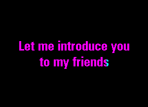 Let me introduce you

to my friends