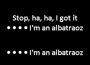 Stop, ha, ha, I got it
o o o 0 I'm an albatraoz

o o o 0 I'm an albatraoz