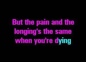 But the pain and the

longing's the same
when you're dying