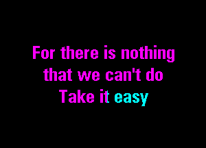 For there is nothing

that we can't do
Take it easy