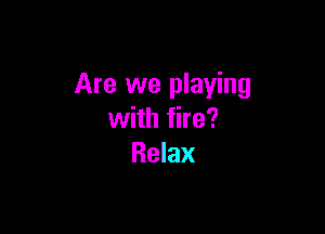 Are we playing

with fire?
Relax