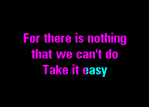 For there is nothing

that we can't do
Take it easy