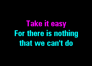 Take it easy

For there is nothing
that we can't do