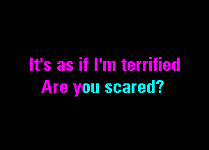 It's as if I'm terrified

Are you scared?