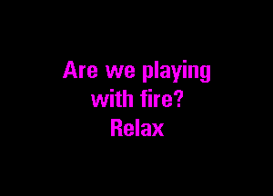 Are we playing

with fire?
Relax