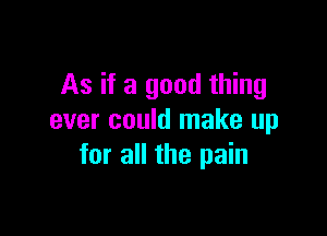 As if a good thing

ever could make up
for all the pain