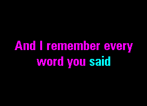 And I remember everyr

word you said