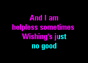 And I am
helpless sometimes

Wishing's just
no good