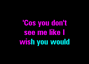 'Cos you don't

see me like I
wish you would