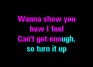 Wanna show you
how I feel

Can't get enough.
so turn it up