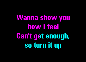 Wanna show you
how I feel

Can't get enough.
so turn it up