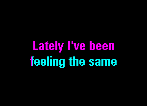 Lately I've been

feeling the same