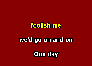 foolish me

we'd go on and on

One day