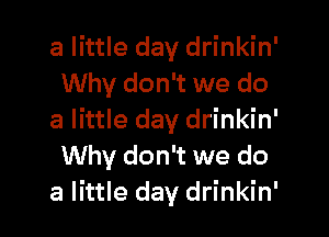 a little day drinkin'
Why don't we do

a little day drinkin'
Why don't we do
a little day drinkin'