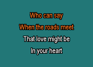 Who can say

When the roads meet
That love might be

In your heart