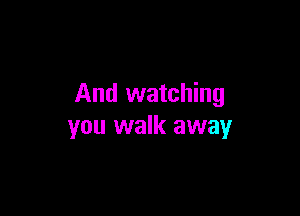 And watching

you walk away