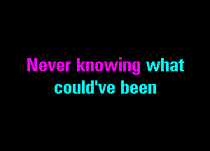 Never knowing what

could've been