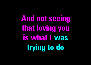 And not seeing
that loving you

is what I was
trying to do