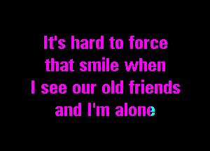 It's hard to force
that smile when

I see our old friends
and I'm alone