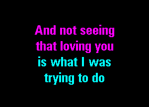 And not seeing
that loving you

is what I was
trying to do