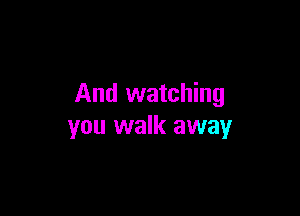 And watching

you walk away