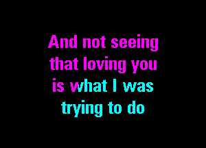 And not seeing
that loving you

is what I was
trying to do