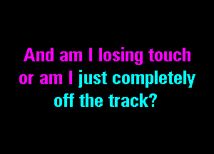 And am I losing touch

or am I just completely
off the track?