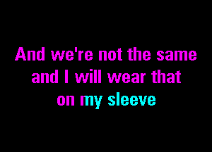 And we're not the same

and I will wear that
on my sleeve