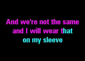 And we're not the same

and I will wear that
on my sleeve