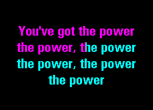 You've got the power
the power, the power

the power, the power
the power