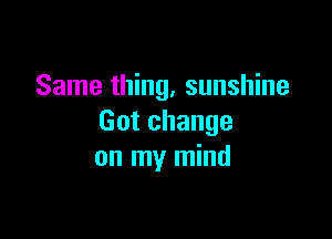 Same thing, sunshine

Got change
on my mind