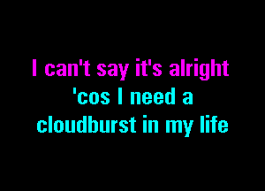 I can't say it's alright

'cos I need a
cloudburst in my life