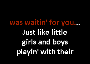 was waitin' for you...

Just like little
girls and boys
playin' with their