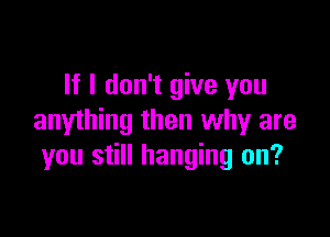 If I don't give you

anything then why are
you still hanging on?