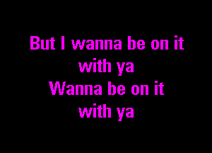 But I wanna be on it
with ya

Wanna be on it
with ya