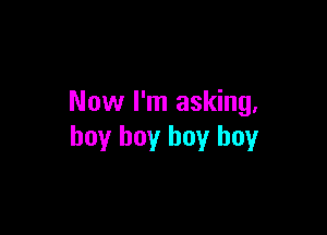Now I'm asking,

boy boy boy boy