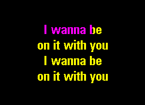 I wanna be
on it with you

I wanna be
on it with you