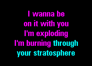I wanna be
on it with you

I'm exploding
I'm burning through
your stratosphere